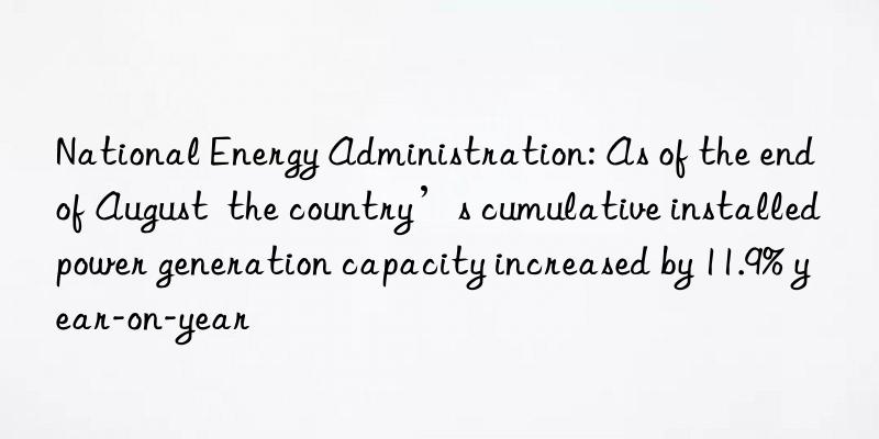 National Energy Administration: As of the end of August  the country’s cumulative installed power generation capacity increased by 11.9% year-on-year