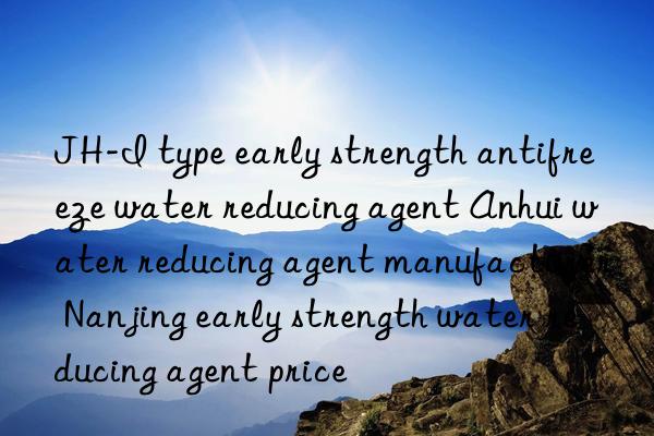 JH-I type early strength antifreeze water reducing agent Anhui water reducing agent manufacturer Nanjing early strength water reducing agent price