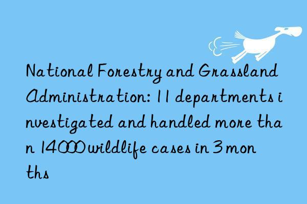 National Forestry and Grassland Administration: 11 departments investigated and handled more than 14 000 wildlife cases in 3 months