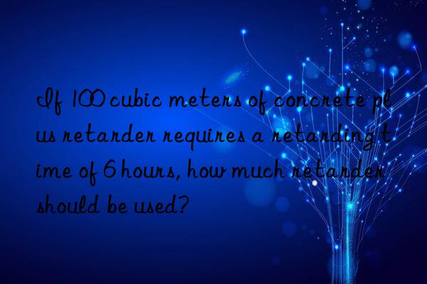 If 100 cubic meters of concrete plus retarder requires a retarding time of 6 hours, how much retarder should be used?