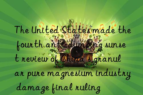 The United States made the fourth anti-dumping sunset review of China s granular pure magnesium industry damage final ruling