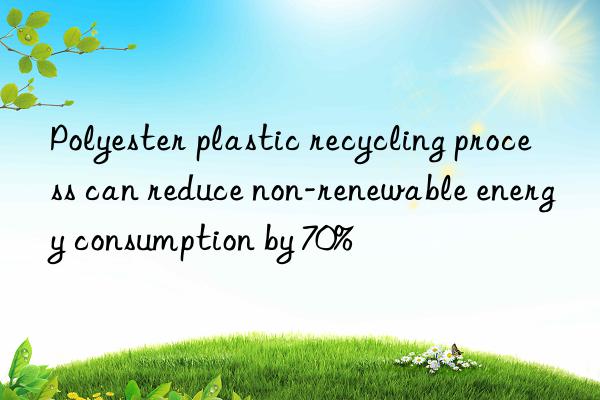 Polyester plastic recycling process can reduce non-renewable energy consumption by 70%