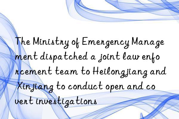 The Ministry of Emergency Management dispatched a joint law enforcement team to Heilongjiang and Xinjiang to conduct open and covert investigations