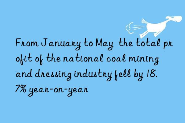 From January to May  the total profit of the national coal mining and dressing industry fell by 18.7% year-on-year