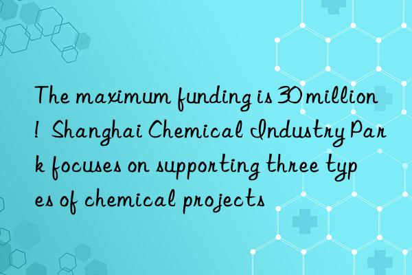 The maximum funding is 30 million!  Shanghai Chemical Industry Park focuses on supporting three types of chemical projects