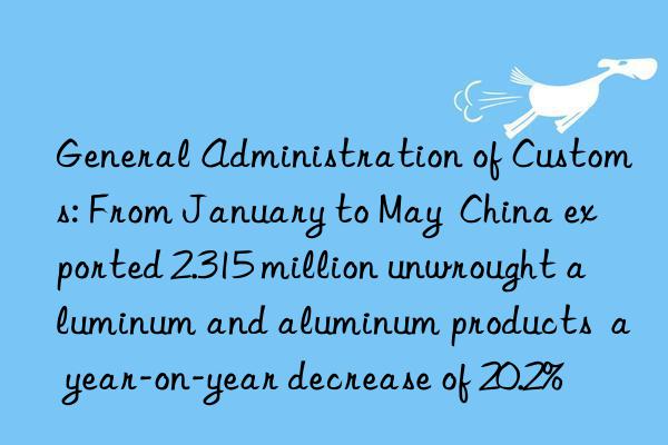 General Administration of Customs: From January to May  China exported 2.315 million unwrought aluminum and aluminum products  a year-on-year decrease of 20.2%