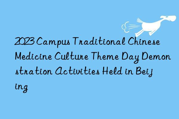 2023 Campus Traditional Chinese Medicine Culture Theme Day Demonstration Activities Held in Beijing