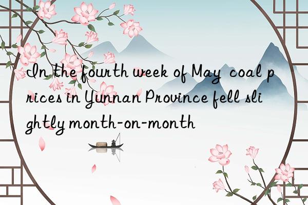 In the fourth week of May  coal prices in Yunnan Province fell slightly month-on-month