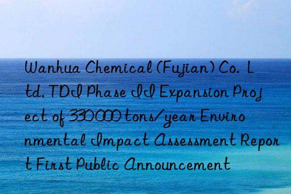 Wanhua Chemical (Fujian) Co.  Ltd. TDI Phase II Expansion Project of 330 000 tons/year Environmental Impact Assessment Report First Public Announcement