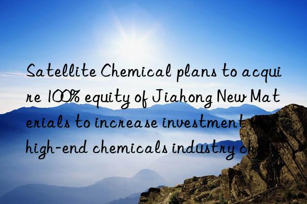 Satellite Chemical plans to acquire 100% equity of Jiahong New Materials to increase investment in high-end chemicals industry chain