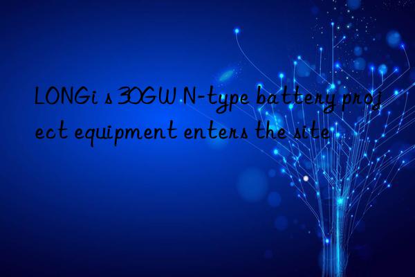 LONGi s 30GW N-type battery project equipment enters the site