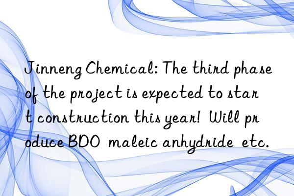 Jinneng Chemical: The third phase of the project is expected to start construction this year!  Will produce BDO  maleic anhydride  etc.