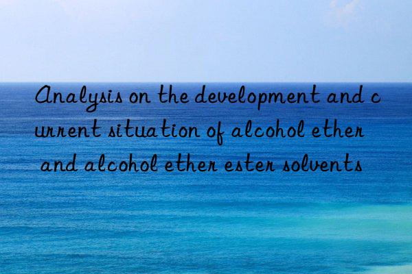 Analysis on the development and current situation of alcohol ether and alcohol ether ester solvents