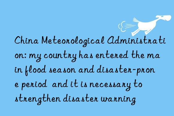 China Meteorological Administration: my country has entered the main flood season and disaster-prone period  and it is necessary to strengthen disaster warning