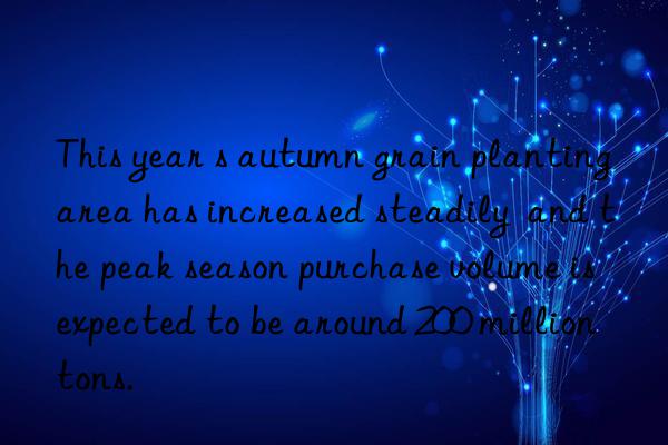 This year s autumn grain planting area has increased steadily  and the peak season purchase volume is expected to be around 200 million tons.