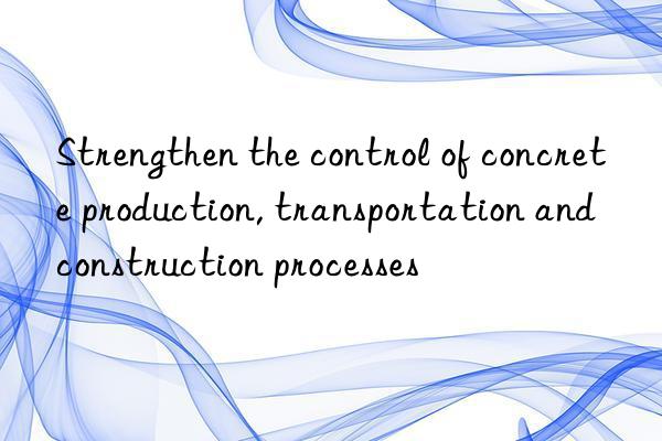 Strengthen the control of concrete production, transportation and construction processes