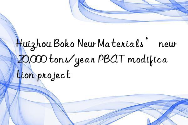 Huizhou Boko New Materials’ new 20,000 tons/year PBAT modification project