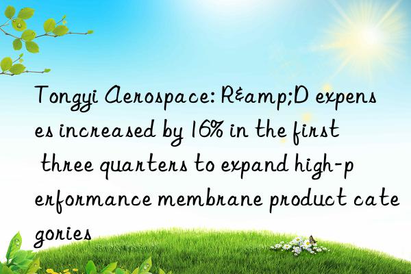 Tongyi Aerospace: R&D expenses increased by 16% in the first three quarters to expand high-performance membrane product categories