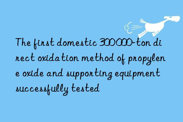 The first domestic 300 000-ton direct oxidation method of propylene oxide and supporting equipment successfully tested