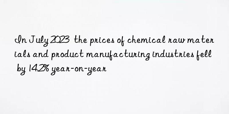 In July 2023  the prices of chemical raw materials and product manufacturing industries fell by 14.2% year-on-year