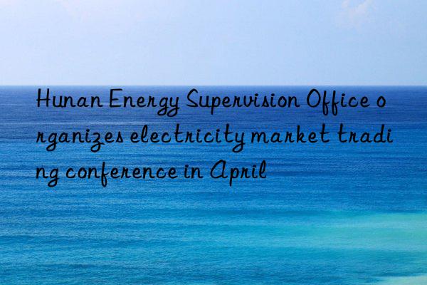 Hunan Energy Supervision Office organizes electricity market trading conference in April