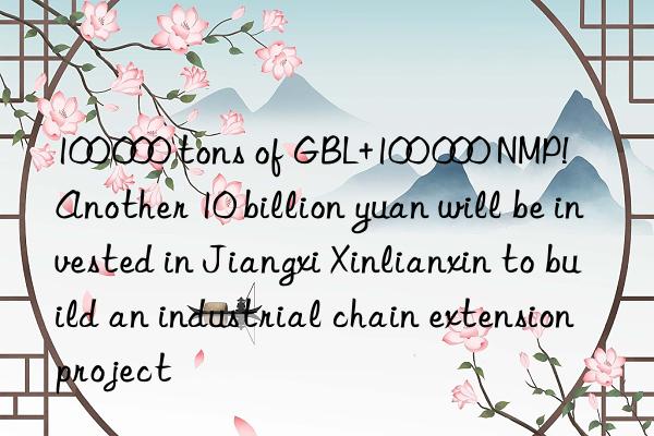 100 000 tons of GBL+100 000 NMP!  Another 10 billion yuan will be invested in Jiangxi Xinlianxin to build an industrial chain extension project