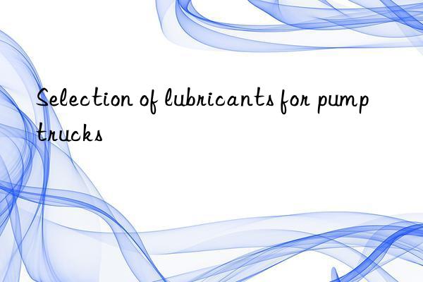 Selection of lubricants for pump trucks