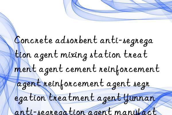 Concrete adsorbent anti-segregation agent mixing station treatment agent cement reinforcement agent reinforcement agent segregation treatment agent Yunnan anti-segregation agent manufacturer