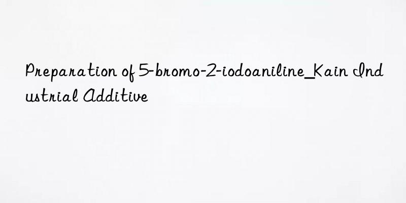 Preparation of 5-bromo-2-iodoaniline_Kain Industrial Additive