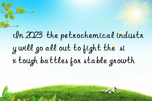 In 2023  the petrochemical industry will go all out to fight the  six tough battles for stable growth