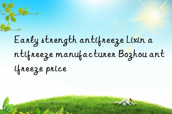 Early strength antifreeze Lixin antifreeze manufacturer Bozhou antifreeze price