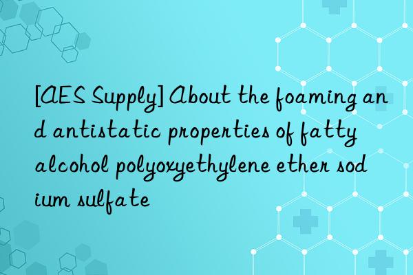 [AES Supply] About the foaming and antistatic properties of fatty alcohol polyoxyethylene ether sodium sulfate