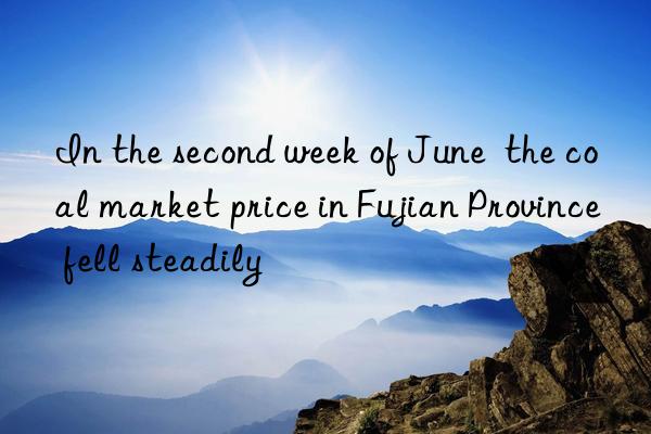 In the second week of June  the coal market price in Fujian Province fell steadily