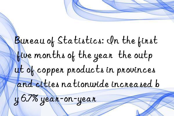 Bureau of Statistics: In the first five months of the year  the output of copper products in provinces and cities nationwide increased by 6.7% year-on-year