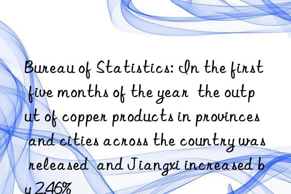 Bureau of Statistics: In the first five months of the year  the output of copper products in provinces and cities across the country was released  and Jiangxi increased by 2.46%