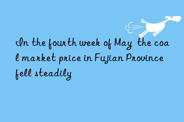 In the fourth week of May  the coal market price in Fujian Province fell steadily