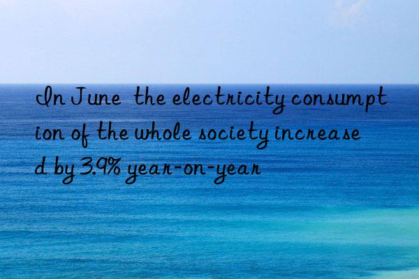 In June  the electricity consumption of the whole society increased by 3.9% year-on-year