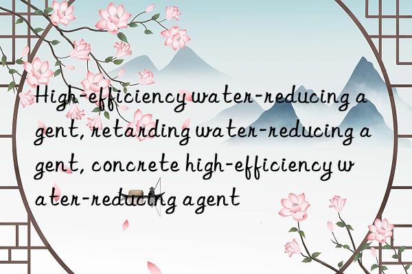 High-efficiency water-reducing agent, retarding water-reducing agent, concrete high-efficiency water-reducing agent