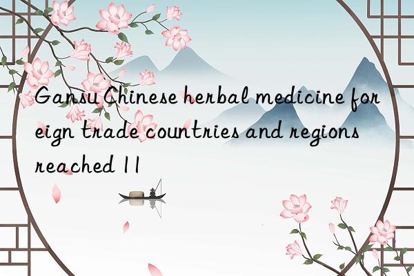 Gansu Chinese herbal medicine foreign trade countries and regions reached 11