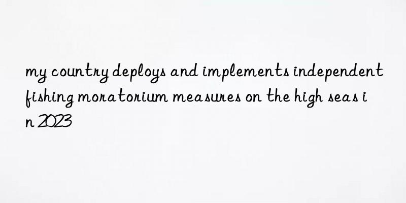 my country deploys and implements independent fishing moratorium measures on the high seas in 2023