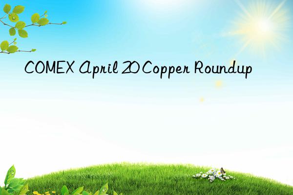 COMEX April 20 Copper Roundup