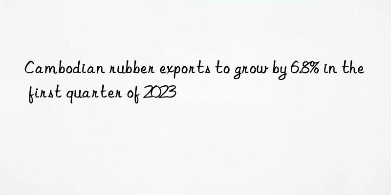 Cambodian rubber exports to grow by 6.8% in the first quarter of 2023