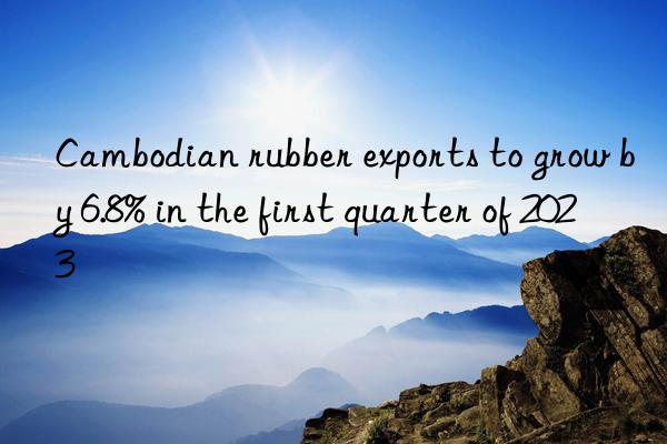 Cambodian rubber exports to grow by 6.8% in the first quarter of 2023