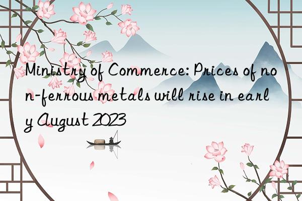 Ministry of Commerce: Prices of non-ferrous metals will rise in early August 2023