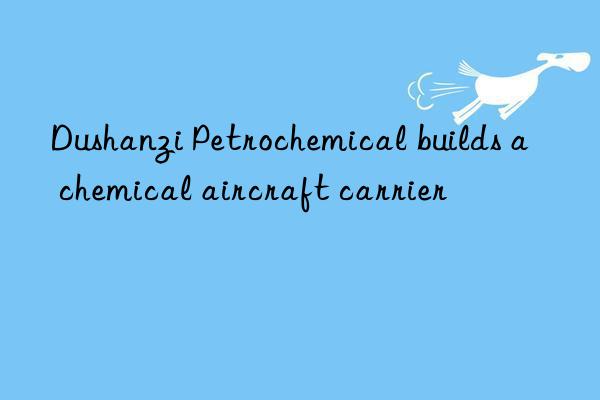 Dushanzi Petrochemical builds a  chemical aircraft carrier