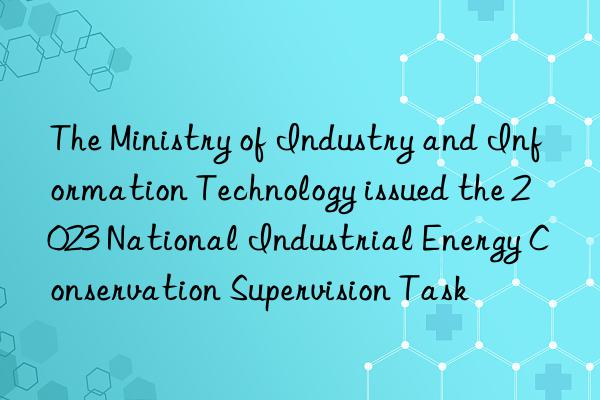 The Ministry of Industry and Information Technology issued the 2023 National Industrial Energy Conservation Supervision Task