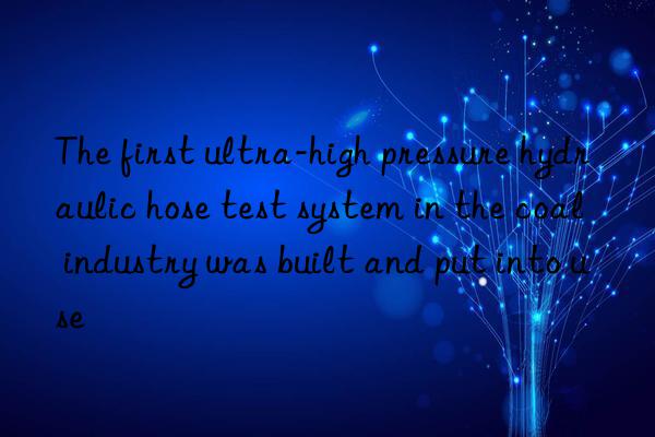 The first ultra-high pressure hydraulic hose test system in the coal industry was built and put into use