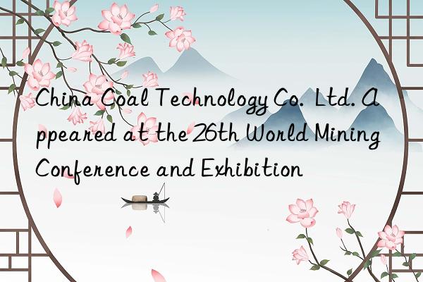 China Coal Technology Co.  Ltd. Appeared at the 26th World Mining Conference and Exhibition