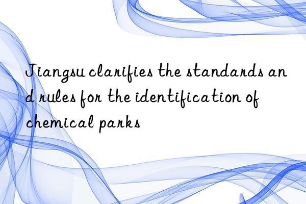 Jiangsu clarifies the standards and rules for the identification of chemical parks