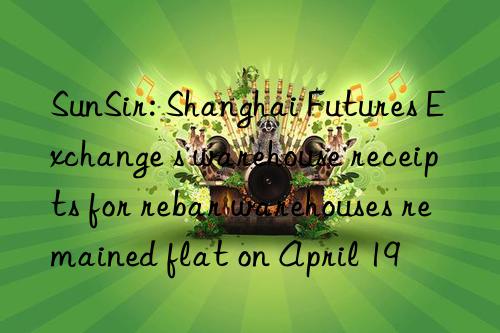 SunSir: Shanghai Futures Exchange s warehouse receipts for rebar warehouses remained flat on April 19